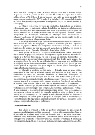9

Paulo, com 30%. As regiões Norte e Nordeste, não por acaso, têm os menores índices
de pessoas conectadas, ambas em torno de 12%. O Estado de Alagoas tem a menor
média, inferior a 8%. O local de acesso também é revelador da nossa realidade: 50%
acessavam em seu domicílio; 39,7% no local de trabalho; 25,7% nos estabelecimentos
de ensino; 10,0% em centros públicos de acesso gratuito; 21,9% em centros públicos de
acesso pago.
        As relações com a renda per capita e a escolaridade da população são evidentes,
e demonstram uma vez mais que a exclusão digital não é um fenômeno isolado, mas um
reflexo das diferenças sócio-econômicas tanto entre pessoas como entre regiões. No
mundo, são cerca de 1,1 bilhões de usuários da internet, e pode-se constatar a mesma
desigualdade na distribuição, refletindo as diferenças entre desenvolvidos e
subdesenvolvidos, não só entre países, mas dentro de uma mesma nação ou até na
mesma cidade, quando se olha para as periferias.
        A mesma pesquisa revela que os internautas domiciliares brasileiros ostentam a
maior média de horas de navegação: 21 horas e 30 minutos por mês, superando
inclusive os japoneses. Outro dado comparativo interessante: enquanto 33 milhões de
brasileiros são usuários da rede, em ambiente doméstico, no trabalho, em postos de
acesso gratuito ou em cybercafés, 108 milhões têm telefone celular.
        Estas questões se traduzem em alguns desafios na expansão da EAD para atingir
maior parcela da população, através do ensino público regular. Uma das dificuldades a
superar é a barreira tecnológica, ou seja, a pouca ou nenhuma familiaridade do
estudante com as ferramentas virtuais, justamente pelo fato de não serem usuários das
tecnologias. Quem faz parte dos excluídos também se caracteriza pelo analfabetismo
tecnológico. Apesar do barateamento dos equipamentos, não se pode ignorar que uma
enorme parcela da população não pode adquiri-los, mesmo com a diminuição dos
preços e facilidades na comercialização.
        A educação a distância on-line exige a definição clara de uma política
educacional, e não pode se constituir apenas num agregado de ações que se vão
acumulando ao sabor das novidades, modismos ou imposições tecnológicas do
mercado. Uma política de educação com as NTIC não pode admitir (nem mesmo
implicitamente, ou disfarçadamente) a idéia de que qualquer educação é melhor do que
nenhuma educação e, por conseguinte, qualquer tecnologia é melhor do que nenhuma
tecnologia. Este é o ponto crucial, a ser levado em conta na etapa zero dessa política.
        Outras questões que exigem cuidado especial: nos aspectos tecnológicos, não
basta pensar na implementação, mas, sobretudo, na sustentação e atualização / evolução
de uma estrutura. É necessário atentar para um aspecto muitas vezes negligenciado: a
integração do sistema ou projeto de educação a distância entre os níveis e com as
instituições de ensino superior, em especial as universidades públicas. As finalidades
dessa integração se voltam para a pesquisa e inovação, para a disseminação e
compartilhamento de experiências, a reflexão constante por parte dos integrantes desses
sistemas, muito particularmente os professores.

Um capítulo especial

       Por último, a principal de todas as questões: a formação dos professores. É
necessário estabelecer uma política permanente – ou seja, não apenas pontual. Trata-se
de propiciar ao professor uma verdadeira formação, em vez de mera capacitação,
entendida como treinamento operacional, familiaridade com os meios tecnológicos. A
formação deve aprofundar-se na compreensão do fenômeno tecnológico da atualidade,
em suas conotações políticas, econômicas, culturais, ideológicas, educacionais, etc. Não
 