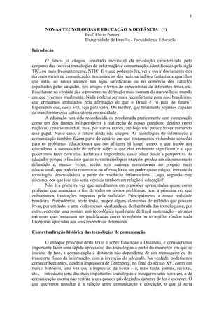 1

       NOVAS TECNOLOGIAS E EDUCAÇÃO A DISTÂNCIA (*)
                    Prof. Elicio Pontes
                    Universidade de Brasília - Faculdade de Educação

Introdução

        O futuro já chegou, resultado inevitável da revolução caracterizada pelo
conjunto das (novas) tecnologias de informação e comunicação, identificadas pela sigla
TIC, ou mais freqüentemente, NTIC. É o que podemos ler, ver e ouvir diariamente nos
diversos meios de comunicação, nos anúncios dos mais variados e fantásticos aparelhos
que estão ao nosso alcance nas lojas sofisticadas ou no comércio dos camelôs
espalhados pelas calçadas, nos artigos e livros de especialistas de diferentes áreas, etc.
Esse futuro na verdade já é o presente, na definição mais comum do maravilhoso mundo
em que vivemos atualmente. Nada poderia ser mais reconfortante para nós, brasileiros,
que crescemos embalados pela afirmação de que o Brasil é “o país do futuro”.
Esperamos que, desta vez, seja para valer. Ou melhor, que finalmente sejamos capazes
de transformar essa idílica utopia em realidade.
        A educação tem sido reconhecida ou proclamada praticamente sem contestação
como um dos fatores indispensáveis à realização de nosso grandioso destino como
nação no cenário mundial, mas, por várias razões, até hoje não parece haver cumprido
esse papel. Neste caso, o futuro ainda não chegou. As tecnologias de informação e
comunicação também fazem parte do cenário em que costumamos vislumbrar soluções
para os problemas educacionais que nos afligem há longo tempo, o que impõe aos
educadores a necessidade de refletir sobre o que elas realmente significam e o que
poderemos fazer com elas. Enfatizo a importância desse olhar desde a perspectiva do
educador porque o fascínio que as novas tecnologias exercem produz um discurso muito
difundido e, muitas vezes, aceito sem maiores contestações no próprio meio
educacional, que poderia resumir-se na afirmação de um poder quase mágico inerente às
tecnologias desenvolvidas a partir da revolução informacional. Logo, segundo esse
discurso, por que isso não seria verdade também em relação à educação?
        Não é a primeira vez que acreditamos em previsões apresentadas quase como
profecias que anunciam o fim de todos os nossos problemas, nem a primeira vez que
enfrentamos frustrações impostas pela realidade. Principalmente a nossa realidade
brasileira. Pretendemos, neste texto, propor alguns elementos de reflexão que possam
levar, por um lado, a uma visão menos idealizada ou deslumbrada das tecnologias e, por
outro, contestar uma postura anti-tecnológica igualmente de frágil sustentação – atitudes
extremas que costumam ser qualificadas como tecnofobia ou tecnofilia, rótulos nada
lisonjeiros aplicados aos seus respectivos defensores.

Contextualização histórica das tecnologias de comunicação

         O enfoque principal deste texto é sobre Educação a Distância, e consideramos
importante fazer uma rápida apreciação das tecnologias a partir do momento em que se
iniciou, de fato, a comunicação à distância não dependente de um mensageiro ou do
transporte físico da informação, com a invenção do telégrafo. Na verdade, poderíamos
começar bem antes, desde a impressora de Gutenberg, no final do século XV, como um
marco histórico, uma vez que a impressão de livros – e, mais tarde, jornais, revistas,
etc., – introduziu uma das mais importantes tecnologias e inaugurou uma nova era, a da
comunicação escrita não restrita a uns poucos privilegiados capazes de ler e escrever. O
que queremos ressaltar é a relação entre comunicação e educação, o que já seria
 