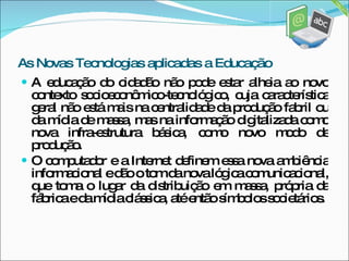 A educação do cidadão não pode estar alheia ao novo contexto socioeconômico-tecnológico, cuja característica geral não está mais na centralidade da produção fabril ou da mídia de massa, mas na informação digitalizada como nova infra-estrutura básica, como novo modo de produção.  O computador e a Internet definem essa nova ambiência informacional e dão o tom da nova lógica comunicacional, que toma o lugar da distribuição em massa, própria da fábrica e da mídia clássica, até então símbolos societários. As Novas Tecnologias aplicadas a Educação 