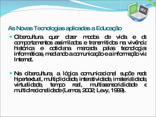 Cibercultura quer dizer modos de vida e de comportamentos assimilados e transmitidos na vivência histórica e cotidiana marcada pelas tecnologias informáticas, mediando a comunicação e a informação via Internet. Na cibercultura, a lógica comunicacional supõe rede hipertextual, multiplicidade, interatividade, imaterialidade, virtualidade, tempo real, multissensorialidade e multidirecionalidade (Lemos, 2002; Levy, 1999). As Novas Tecnologias aplicadas a Educação 