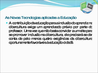 A contribuição da educação para a inclusão do aprendiz na cibercultura exige um aprendizado prévio por parte do professor. Uma vez que não basta convidar a um site para se promover inclusão na cibercultura, ele precisará se dar conta de pelo menos quatro exigências da cibercultura oportunamente favoráveis à educação cidadã. As Novas Tecnologias aplicadas a Educação 