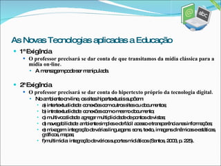 1ª Exigência O professor precisará se dar conta de que transitamos da mídia clássica para a mídia on-line. A mensagem pode ser manipulada. 2ª Exigência O professor precisará se dar conta do hipertexto próprio da tecnologia digital. No ambiente on-line, os sites hipertextuais supõem:  a) intertextualidade: conexões com outros sites ou documentos;  b) intratextualidade: conexões com o mesmo documento;  c) multivocalidade: agregar multiplicidade de pontos de vistas;  d) navegabilidade: ambiente simples e de fácil acesso e transparência nas informações; e) mixagem: integração de várias linguagens: sons, texto, imagens dinâmicas e estáticas, gráficos, mapas;  f)multimídia: integração de vários suportes midiáticos (Santos, 2003, p. 225). As Novas Tecnologias aplicadas a Educação 