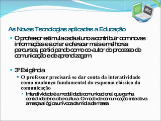O professor estimula cada aluno a contribuir com novas informações e a criar e oferecer mais e melhores percursos, participando como co-autor do processo de comunicação e de aprendizagem. 3ª Exigência O professor precisará se dar conta da interatividade como mudança fundamental do esquema clássico da comunicação Interatividade é a modalidade comunicacional que ganha centralidade na cibercultura. O modo de comunicação interativa ameaça a lógica unívoca da mídia de massa. As Novas Tecnologias aplicadas a Educação 