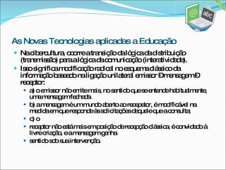 Na cibercultura, ocorre a transição da lógica da distribuição (transmissão) para a lógica da comunicação (interatividade). Isso significa modificação radical no esquema clássico da informação baseado na ligação unilateral emissor – mensagem – receptor: a) o emissor não emite mais, no sentido que se entende habitualmente, uma mensagem fechada. b) a mensagem é um mundo aberto ao recepetor, é modificável na medida em que responde às solicitações daquele que a consulta; c) o receptor não está mais em posição de recepção clássica, é convidado à livre criação, e a mensagem ganha sentido sob sua intervenção. As Novas Tecnologias aplicadas a Educação 