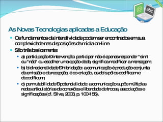 Os fundamentos da interatividade podem ser encontrados em sua complexidade nas disposições da mídia on-line.  São três basicamente:  a) participação – intervenção: participar não é apenas responder "sim" ou "não" ou escolher uma opção dada, significa modificar a mensagem;  b) bidirecionalidade – hibridação: a comunicação é produção conjunta da emissão e da recepção, é co-criação, os dois pólos codificam e decodificam;  c) permutabilidade – potencialidade: a comunicação supõe múltiplas redes articulatórias de conexões e liberdade de trocas, associações e significações (cf. Silva, 2003, p. 100-155). As Novas Tecnologias aplicadas a Educação 