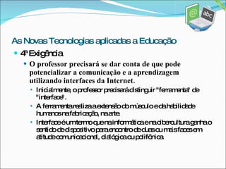 4ª Exigência O professor precisará se dar conta de que pode potencializar a comunicação e a aprendizagem utilizando interfaces da Internet. Inicialmente, o professor precisará distinguir "ferramenta" de "interface". A ferramenta realiza a extensão do músculo e da habilidade humanos na fabricação, na arte. Interface é um termo que na informática e na cibercultura ganha o sentido de dispositivo para encontro de duas ou mais faces em atitude comunicacional, dialógica ou polifônica. As Novas Tecnologias aplicadas a Educação 