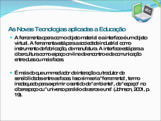 A ferramenta opera com o objeto material e a interface é um objeto virtual. A ferramenta está para a sociedade industrial como instrumento de fabricação, de manufatura. A interface está para a cibercultura como espaço on-line de encontro e de comunicação entre duas ou mais faces.  É mais do que um mediador de interação ou tradutor de sensibilidades entre as faces. Isso sim seria "ferramenta", termo inadequado para exprimir o sentido de "ambiente", de "espaço" no ciberespaço ou "universo paralelo de zeros e uns" (Johnson, 2001, p. 19). As Novas Tecnologias aplicadas a Educação 