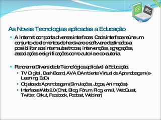 A Internet comporta diversas interfaces. Cada interface reúne um conjunto de elementos de hardware e software destinados a possibilitar aos internautas trocas, intervenções, agregações, associações e significações como autoria e co-autoria. Panorama Diversidade Tecnológica aplicável à Educação. TV Digital, Dash Board, AVA – Ambiente Virtual de Aprendizagem (e-Learning, EaD) Objetos de Aprendizagem (Simulações, Jogos, Animações) Interfaces Web 2.0 (Chat, Blog, Fórum, Flog, email, WebQuest, Twitter, Orkut, Facebook, Podcast, Webinar) As Novas Tecnologias aplicadas a Educação 