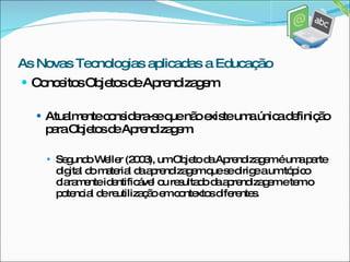 Conceitos Objetos de Aprendizagem Atualmente considera-se que não existe uma única definição para Objetos de Aprendizagem.  Segundo Weller (2003), um Objeto da Aprendizagem é uma parte digital do material da aprendizagem que se dirige a um tópico claramente identificável ou resultado da aprendizagem e tem o potencial de reutilização em contextos diferentes. As Novas Tecnologias aplicadas a Educação 