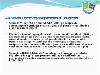 Segundo Willey (2001 Apud NUNES, 2003, p.1) objeto de aprendizagem é qualquer recurso digital que possa ser reutilizado e ajude na aprendizagem. Objeto de Aprendizagem, de acordo com o conceito de Muzio (2001), é um elemento de um novo tipo de instrução baseada em computador construído sobre um novo paradigma da ciência da computação. Permite aos designers instrucionar a construção de pequenos componentes instrucionais. Os quais podem ser reutilizados inúmeras vezes em diferentes contextos de aprendizagem. (Muzio, 2001, p.2). Segundo a IEEE, Objeto de Aprendizagem é  "qualquer entidade, digital ou não digital, que possa ser utilizada, reutilizada ou referenciada durante o aprendizado suportado por tecnologias".(IEEE LTSC, 2007). As Novas Tecnologias aplicadas a Educação 