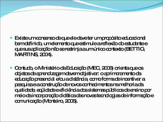 Existe um consenso de que ele deve ter um propósito educacional bem definido, um elemento que estimule a reflexão do estudante e que sua aplicação não se restrinja a um único contexto (BETTIO, MARTINS, 2004).  Contudo, o Ministério da Educação (MEC, 2006) orienta que os objetos de aprendizagem devem objetivar: o aprimoramento da educação presencial e/ou a distância, como forma de incentivar a pesquisa e a construção de novos conhecimentos na melhoria da qualidade, eqüidade e eficiência dos sistemas públicos de ensino por meio da incorporação didática das novas tecnologias de informação e comunicação (Monteiro, 2006). 