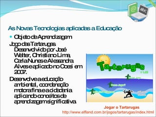 Objeto de Aprendizagem Jogo das Tartarugas. Desenvolvido por José Walter, Christiano Lima, Carla Nunes e Alessandra Alves e aplicado no Coesi em 2007. Desenvolve a educação ambiental, coordenação motora fina e a cidadania aplicando conceitos de aprendizagem significativa. Jogar o Tartarugas As Novas Tecnologias aplicadas a Educação http://www.elfland.com.br/jogos/tartarugas/index.html 
