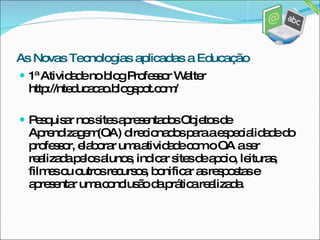 1ª Atividade no blog Professor Walter http://nteducacao.blogspot.com/ Pesquisar nos sites apresentados Objetos de Aprendizagem(OA) direcionados para a especialidade do professor, elaborar uma atividade com o OA a ser realizada pelos alunos, indicar sites de apoio, leituras, filmes ou outros recursos, bonificar as respostas e apresentar uma conclusão da prática realizada. As Novas Tecnologias aplicadas a Educação 