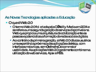 O que é Web 2.0 O termo Web 2.0 foi criada pela O’Reilly Media em 2004 e se refere a uma segunda geração de serviços disponíveis na Web que propicia uma arquitetura de colaboração ente as pessoas e potencializa a formação de redes sociais digitais.  Ao contrário da primeira geração, a Web 2.0 dá aos usuários uma experiência próxima a das aplicações desktop, com interfaces mais ricas, sem “refreshs” e com maior usabilidade. As aplicações Web 2.0 geralmente combinam a utilização de web services, Ajax e RSS.  As Novas Tecnologias aplicadas a Educação 