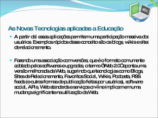 A partir daí essas aplicações permitem uma participação massiva dos usuários. Exemplos rápidos desse conceito são os blogs, wikis e sites de relacionamento. Fazendo uma associação com versões, que é o formato comumente adotado pelos softwares e upgrades, o termo “Web 2.0” aponta uma versão melhorada da Web, sugerindo que tecnologias como Blogs, Sites de Relacionamento, Favoritos Social, Wikis, Podcasts, RSS feeds (e outras formas de publicação feitas por usuários), software social, APIs, Web standards e serviços on-line implicam em uma mudança significante na utilização da Web. As Novas Tecnologias aplicadas a Educação 