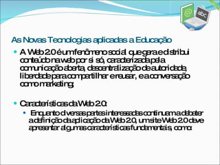 A Web 2.0 é um fenômeno social que gera e distribui conteúdo na web por si só, caracterizada pela comunicação aberta, descentralização de autoridade, liberdade para compartilhar e reusar, e a conversação como marketing;  Características da Web 2.0: Enquanto diversas partes interessadas continuam a debater a definição da aplicação da Web 2.0, um site Web 2.0 deve apresentar algumas características fundamentais, como: As Novas Tecnologias aplicadas a Educação 