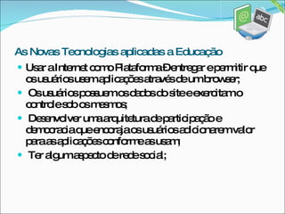 Usar a Internet como Plataforma – entregar e permitir que os usuários usem aplicações através de um browser; Os usuários possuem os dados do site e exercitam o controle sob os mesmos; Desenvolver uma arquitetura de participação e democracia que encoraja os usuários adicionarem valor para as aplicações conforme as usam; Ter algum aspecto de rede social; As Novas Tecnologias aplicadas a Educação 
