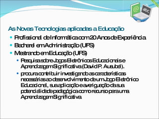 Profissional de Informática com 20 Anos de Experiência. Bacharel em Administração (UFS)  Mestrando em Educação (UFS) Pesquisa sobre Jogos Eletrônicos Educacionais e Aprendizagem Significativa (David P. Ausubel). procura contribuir investigando as características necessárias ao desenvolvimento de um Jogo Eletrônico Educacional, sua aplicação e averiguação da sua potencialidade pedagógica como recurso para uma Aprendizagem Significativa. As Novas Tecnologias aplicadas a Educação 