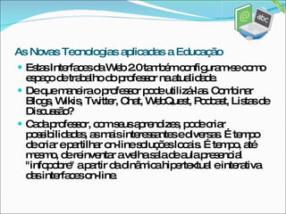 Estas Interfaces da Web 2.0 também configuram-se como espaço de trabalho do professor na atualidade. De que maneira o professor pode utilizá-las. Combinar Blogs, Wikis, Twitter, Chat, WebQuest, Podcast, Listas de Discussão? Cada professor, com seus aprendizes, pode criar possibilidades, as mais interessantes e diversas. É tempo de criar e partilhar on-line soluções locais. É tempo, até mesmo, de reinventar a velha sala de aula presencial "infopobre" a partir da dinâmica hipertextual e interativa das interfaces on-line. As Novas Tecnologias aplicadas a Educação 