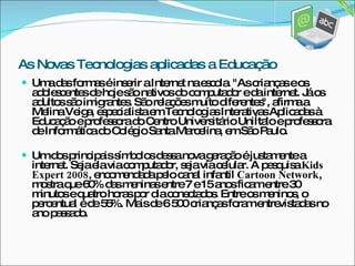Uma das formas é inserir a Internet na escola. "As crianças e os adolescentes de hoje são nativos do computador e da internet. Já os adultos são imigrantes. São relações muito diferentes", afirma a Melina Veiga, especialista em Tecnologias Interativas Aplicadas à Educação e professora do Centro Universitário UniÍtalo e professora de Informática do Colégio Santa Marcelina, em São Paulo.  Um dos principais símbolos dessa nova geração é justamente a internet. Seja ela via computador, seja via celular. A pesquisa  Kids Expert 2008 , encomendada pelo canal infantil  Cartoon Network , mostra que 60% das meninas entre 7 e 15 anos ficam entre 30 minutos e quatro horas por dia conectados. Entre os meninos, o percentual é de 55%. Mais de 6 500 crianças foram entrevistadas no ano passado.  As Novas Tecnologias aplicadas a Educação 