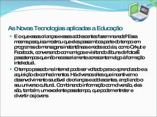 E o que essas crianças e esses adolescentes fazem na rede? Essa mesma pesquisa mostrou que eles passam boa parte do tempo em programas de mensagens instantâneas e redes sociais, como Orkut e Facebook, conversando com amigos e visitando álbuns de fotos - passatempos que não necessariamente acrescentam algo à formação intelectual.  O tempo passado na Internet pode ser voltado para o aprendizado e a aquisição de conhecimentos. Há diversos sites que incentivam o desenvolvimento saudável de crianças e adolescentes, ampliando o seu universo cultural. Combinando informação com diversão, eles são, também, um excelente passatempo, que podem entreter e divertir os jovens  As Novas Tecnologias aplicadas a Educação 