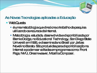 WebQuests é uma metodologia que direciona o trabalho de pesquisa utilizando os recursos da Internet. Metodologia, estudada, desenvolvida e disponibilizada por Bernie Dodge, no Educational Technology, San Diego State Universit em 1995, e disseminada no Brasil por Jarbas Novelino Barato. São produzidas para disponibilização na Internet e podem ser editadas em programas como: Front Page, NVU, Dreamweaver, Mozilla Composer. As Novas Tecnologias aplicadas a Educação 