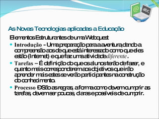 Elementos Estruturantes de uma Webquest Introdução  - Uma preparação para a aventura,dando a compreensão aos de que está interessado como que eles estão (Internet) e que faz uma atividade  diferente . Tarefas –  É definição do que os alunos terão de fazer, e quanto mais corresponderem aos objetivos que irão aprender mais estes se verão participantes na construção do conhecimento. Processo  – São as regras, a forma como devem cumprir as tarefas, devem ser poucas, claras e possíveis de cumprir. As Novas Tecnologias aplicadas a Educação 