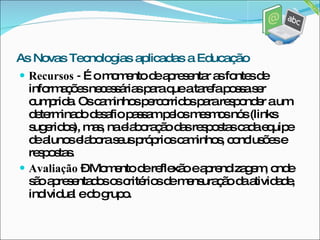 Recursos -  É o momento de apresentar as fontes de informações necessárias para que a tarefa possa ser cumprida. Os caminhos percorridos para responder a um determinado desafio passam pelos mesmos nós (links sugeridos), mas, na elaboração das respostas cada equipe de alunos elabora seus próprios caminhos, conclusões e respostas. Avaliação  – Momento de reflexão e aprendizagem, onde são apresentados os critérios de mensuração da atividade, individual e do grupo. As Novas Tecnologias aplicadas a Educação 