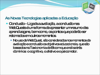 Conclusão - Ligada a avaliação, a conclusão nas WebQuests é uma forma de apresentar um resumo das aprendizagens, bem como, os pontos que poderão ser retomados em outros momentos.  No uso de WebQuest, são considerados nos momentos de avaliação e conclusão os objetivos educacionais, que são baseados na Taxionomia de Bloom que analisa três domínios: o cognitivo, o afetivo e o psicomotor. As Novas Tecnologias aplicadas a Educação 