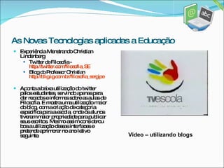 Experiência Menstrando Christian Lindenberg Twitter de Filosofia -  http://twitter.com/filosofia_SE Blog do Professor Christian  http://blig.ig.com.br/filosofia_sergipe Aponta a baixa utilização do twitter pelos estudantes, servindo apenas para dar recados e informes sobre as aulas de Filosofia. E mostra uma utilização maior do blog, com a criação de categoria especifica para a escola, onde os alunos tiveram maior propriedade para publicar seus escritos. Mesmo assim considerou boa a utilização dessas interfaces e pretende aprimorar no ano letivo seguinte. As Novas Tecnologias aplicadas a Educação Video – utilizando blogs 