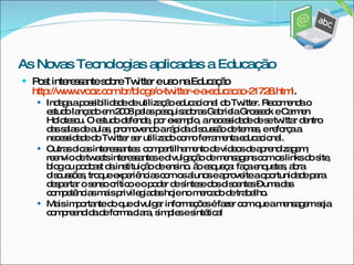 Post interessante sobre Twitter e uso na Educação  http://www.vooz.com.br/blogs/o-twitter-e-a-educacao-21728.html . Indaga a possibilidade de utilização educacional do Twitter. Recomenda o estudo lançado em 2008 pelas pesquisadoras Gabriela Grosseck e Carmen Holotescu. O estudo defende, por exemplo, a necessidade de se twittar dentro das salas de aulas, promovendo a rápida discussão de temas, e reforça a necessidade do Twitter ser utilizado como ferramenta educacional.  Outras dicas interessantes: compartilhamento de vídeos de aprendizagem; reenvio de tweets interessantes e divulgação de mensagens com os links do site, blog ou podcast da instituição de ensino. ão esqueça: faça enquetes, abra discussões, troque experiências com os alunos e aproveite a oportunidade para despertar o senso crítico e o poder de síntese dos discentes – uma das competências mais privilegiadas hoje no mercado de trabalho. Mais importante do que divulgar informações é fazer com que a mensagem seja compreendida de forma clara, simples e sintética! As Novas Tecnologias aplicadas a Educação 