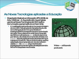 Dissertação Mestrado em Educação UFS (2008) de Artur Martinez - A Aquisição da Língua Inglesa usando as Novas Tecnologias da Informação e Comunicação a apropriação do conhecimento A investigação acerca da autonomia na aprendizagem do idioma foi feita através de interações dos alunos com ontologias de domínio encontradas em endereços eletrônicos específicos para o aprendizado de inglês. Para o desenvolvimento da compreensão escrita foram utilizados os  sites  contendo exercícios gramaticais, atividades de compreensão de texto e os  websites  de publicações semanais de países de língua inglesa como os EUA, Reino Unido e outros; e para a capacitação da compreensão oral do idioma foram usados  sites  de  podcasts  (arquivos de áudio) projetados para aulas de inglês e de estações de rádio AM e FM dos países mencionados. Video – utilizando podcasts As Novas Tecnologias aplicadas a Educação 