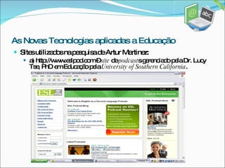 Sites utilizados na pesquisa de Artur Martinez: a) http://www.eslpod.com –  site  de  podcast s gerenciado pela Dr. Lucy Tse, PhD em Educação pela  University of Southern California . As Novas Tecnologias aplicadas a Educação 