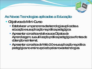 Objetivos do Mini-Curso Estabelecer um panorama das tecnologias aplicadas a educação e sua aplicação na prática pedagógica. Apresentar conceitos relativos aos Objetos de Aprendizagem, sua utilização prática pedagógica e fontes de obtenção na Internet. Apresentar conceitos de Web 2.0 e sua aplicação na prática pedagógica no ensino apoiado pelas novas tecnologias. As Novas Tecnologias aplicadas a Educação 