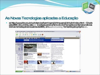 e) http://www.bbc.co.uk/worldservice/learningenglish/newsenglish/witn/index.shtml - Criado pela BBC de Londres, este  site  é voltado para o ensino do idioma inglês e contempla notícias diárias narradas pelos locutores da BBC, em  audiostreaming  fornecido pelo próprio  site . As Novas Tecnologias aplicadas a Educação 