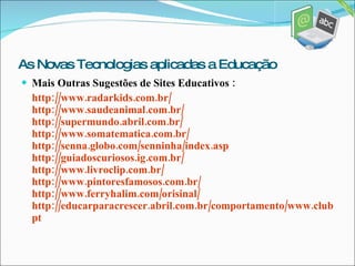 Mais Outras Sugestões de Sites Educativos : http://www.radarkids.com.br/ http://www.saudeanimal.com.br/ http://supermundo.abril.com.br/ http://www.somatematica.com.br/ http://senna.globo.com/senninha/index.asp http://guiadoscuriosos.ig.com.br/ http://www.livroclip.com.br/ http://www.pintoresfamosos.com.br/ http://www.ferryhalim.com/orisinal/ http://educarparacrescer.abril.com.br/comportamento/www.clubpenguin.com/ pt As Novas Tecnologias aplicadas a Educação 