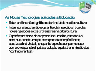 Estar on-line não significa estar incluído na cibercultura.  Internet na escola não é garantia da inserção crítica das novas gerações e dos professores na cibercultura.  O professor convida o aprendiz a um site, mas a aula continua sendo uma palestra para a absorção linear, passiva e individual, enquanto o professor permanece como o responsável pela produção e pela transmissão dos "conhecimentos". As Novas Tecnologias aplicadas a Educação 