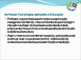 Professor e aprendizes experimentam a exploração navegando na Internet, mas o ambiente de aprendizagem não estimula fazer do hipertexto e da interatividade próprios da mídia on-line uma valiosa atitude de inclusão cidadã na cibercultura.  Assim, mesmo com a Internet na escola, a educação pode continuar a ser o que ela sempre foi: distribuição de conteúdos empacotados para assimilação e repetição. As Novas Tecnologias aplicadas a Educação 