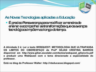 É preciso Perseverança para modificar a maneira de ensinar e acompanhar as transformações que os avanços tecnológicos impõem ao longo do tempo. As Novas Tecnologias aplicadas a Educação A Atividade 2 é: Ler o texto WEBQUEST: METODOLOGIA QUE ULTRAPASSA OS LIMITES DO CIBERESPAÇO da Profª GÍLIAN CRISTINA BARROS disponível em http://www.gilian.escolabr.com/textos/webquest_giliancris.pdf e produzir uma WebQuest com o tema direcionado a especialidade do professor.  Está no blog do Professor Walter: http://nteducacao.blogspot.com/ 