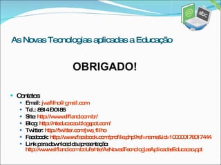 Contatos: Email:  [email_address] Tel.: 8814 – 0186 Site:  http://www.elfland.com.br/ Blog:  http://nteducacao.blogspot.com/ Twitter:  http://twitter.com/jws_filho Facebook:  http://www.facebook.com/profile.php?ref=name&id=100000176017444 Link para download da apresentação:  http://www.elfland.com.br/ufs/nte/AsNovasTecnologiasAplicadasEducacao. ppt As Novas Tecnologias aplicadas a Educação OBRIGADO! 