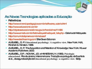 Referências  http://www.vivenciapedagogica.com.br/softwares_autoria.html http://www.educacional.com.br http://objetoseducacionais2.mec.gov.br/handle/mec/11496 http://www.emack.com.br/bsb/webquest/webquest_bsb.php  - Galeria de Webquests http://comunidadepraxis.com.br/eduead/ http://www.techlearning.com/  Site Gwen Solomon AUSUBEL, D. P.  Educational psychology: A cognitive view . New York: Holt,  Rinehart & Winston. 1968. AUSUBEL, D. P. The Acquisition and Retention of Knowledge. New York: Kluwer Academic Publishers.  2000. AUSUBEL, D.P. ; NOVAK, J.D. e HANESIAN, H. (1980).  Psicologia educacional.  Rio de Janeiro, Interamericana. Tradução ao português, de Eva Nick et al., da segunda edição de  Educational psychology: a cognitive view .  623p . As Novas Tecnologias aplicadas a Educação 