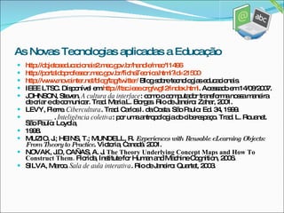 http://objetoseducacionais2.mec.gov.br/handle/mec/11496 http://portaldoprofessor.mec.gov.br/fichaTecnica.html?id=21500 http://www.novainter.net/blog/tag/twitter/  Blog sobre tecnologias educacionais. IEEE LTSC. Disponível em  http://ltsc.ieee.org/wg12/index.html . Acessado em 14/08/2007. JOHNSON, Steven.  A cultura da interface : como o computador transforma nossa maneira de criar e de comunicar. Trad. Maria L. Borges. Rio de Janeiro: Zahar, 2001. LEVY, Pierre.  Cibercultura . Trad. Carlos I. da Costa. São Paulo: Ed. 34, 1999. ________ .  Inteligência coletiva : por uma antropologia do ciberespaço. Trad. L. Rouanet. São Paulo: Loyola, 1998. MUZIO, J.; HEINS, T.; MUNDELL, R.  Experiences with Reusable eLearning Objects: From Theory to Practice . Victoria, Canadá. 2001. NOVAK, J.D, CAÑAS, A. J.  The Theory Underlying Concept Maps and How To Construct Them.  Florida, Institute for Human and Machine Cognition, 2006. SILVA, Marco.  Sala de aula interativa . Rio de Janeiro: Quartet, 2003. As Novas Tecnologias aplicadas a Educação 