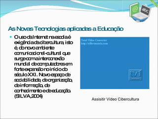O uso da Internet na escola é exigência da cibercultura, isto é, do novo ambiente comunicacional-cultural que surge com a interconexão mundial de computadores em forte expansão no início do século XXI. Novo espaço de sociabilidade, de organização, de informação, de conhecimento e de educação.(SILVA,2004) Assisitir Vídeo Cibercultura As Novas Tecnologias aplicadas a Educação 