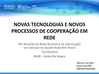 NOVAS TECNOLOGIAS E NOVOS
PROCESSOS DE COOPERAÇÃO EM
REDE
XVI Reunião da Rede Brasileira de Informação
em Ciências da Saúde-Rede BVS Brasil
15/10/2016
8h30 – Salão Rio Negro
Marcos Luis Mori
Supervisor/RST
BIREME/OPS/OMS
 