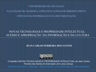 JEAN CARLOS FERREIRA DOS SANTOS O trabalho NOVAS TECNOLOGIAS E PROPRIEDADE INTELECTUAL de Jean Carlos Ferreira dos Santos foi licenciado com uma Licença  Creative Commons - Atribuição - NãoComercial - CompartilhaIgual 3.0 Não Adaptada . NOVAS TECNOLOGIAS E PROPRIEDADE INTELECTUAL:  ACESSO E APROPRIAÇÃO  DA INFORMAÇÃO E DA CULTURA UNIVERSIDADE DE SÃO PAULO FACULDADE DE FILOSOFIA, CIÊNCIAS E LETRAS DE RIBEIRÃO PRETO CIÊNCIAS DA INFORMAÇÃO E DA DOCUMENTAÇÃO 