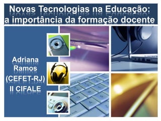 Novas Tecnologias na Educação:
a importância da formação docente
Adriana
Ramos
(CEFET-RJ)
II CIFALE
 
