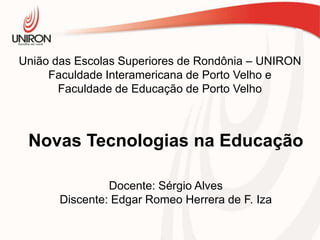 União das Escolas Superiores de Rondônia – UNIRON
Faculdade Interamericana de Porto Velho e
Faculdade de Educação de Porto Velho

Novas Tecnologias na Educação
Docente: Sérgio Alves
Discente: Edgar Romeo Herrera de F. Iza

 