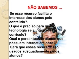 NÃO SABEMOS ...
Se esse recurso facilita o
interesse dos alunos pelo
conteúdo?
O que é preciso para que a
tecnologia seja integrada ao
currículo?
Qual o percentual de alunos que
possuem internet em casa?
 Será que esses recursos são
usados adequadamente pelos
alunos?
 