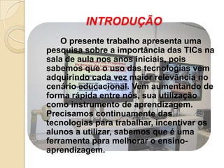 INTRODUÇÃO
    O presente trabalho apresenta uma
pesquisa sobre a importância das TICs na
sala de aula nos anos iniciais, pois
sabemos que o uso das tecnologias vem
adquirindo cada vez maior relevância no
cenário educacional. Vem aumentando de
forma rápida entre nós, sua utilização
como instrumento de aprendizagem.
Precisamos continuamente das
tecnologias para trabalhar, incentivar os
alunos a utilizar, sabemos que é uma
ferramenta para melhorar o ensino-
aprendizagem.
 