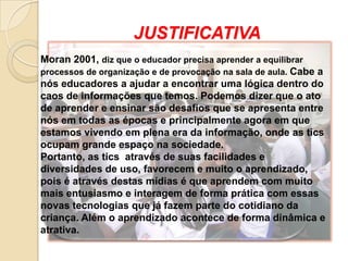 JUSTIFICATIVA
Moran 2001, diz que o educador precisa aprender a equilibrar
processos de organização e de provocação na sala de aula. Cabe a
nós educadores a ajudar a encontrar uma lógica dentro do
caos de informações que temos. Podemos dizer que o ato
de aprender e ensinar são desafios que se apresenta entre
nós em todas as épocas e principalmente agora em que
estamos vivendo em plena era da informação, onde as tics
ocupam grande espaço na sociedade.
Portanto, as tics através de suas facilidades e
diversidades de uso, favorecem e muito o aprendizado,
pois é através destas mídias é que aprendem com muito
mais entusiasmo e interagem de forma prática com essas
novas tecnologias que já fazem parte do cotidiano da
criança. Além o aprendizado acontece de forma dinâmica e
atrativa.
 